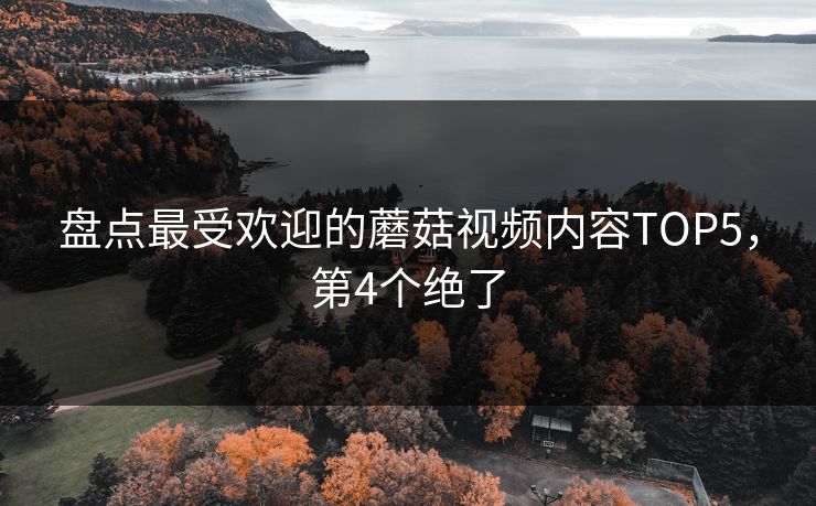 盘点最受欢迎的蘑菇视频内容TOP5，第4个绝了