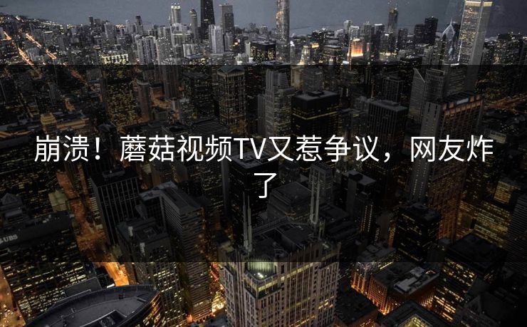 崩溃！蘑菇视频TV又惹争议，网友炸了