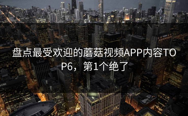 盘点最受欢迎的蘑菇视频APP内容TOP6，第1个绝了