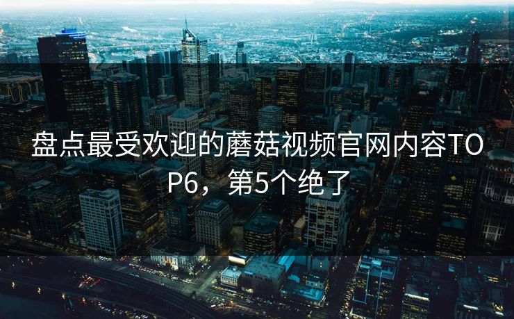 盘点最受欢迎的蘑菇视频官网内容TOP6，第5个绝了