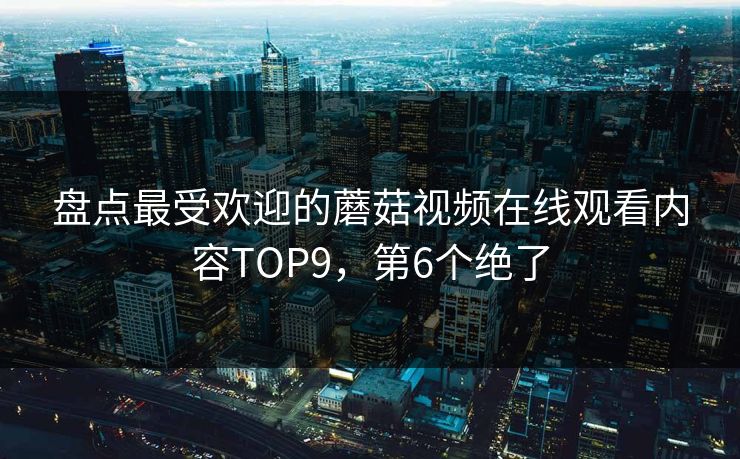 盘点最受欢迎的蘑菇视频在线观看内容TOP9，第6个绝了
