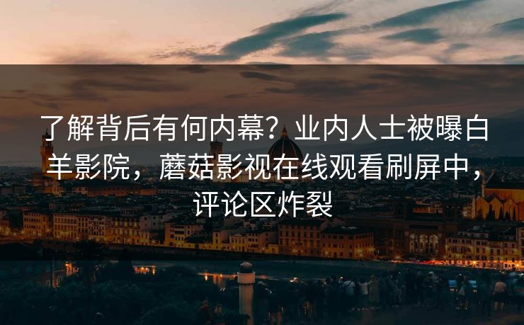 了解背后有何内幕？业内人士被曝白羊影院，蘑菇影视在线观看刷屏中，评论区炸裂