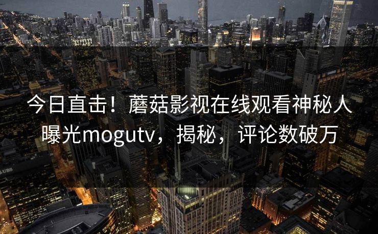 今日直击！蘑菇影视在线观看神秘人曝光mogutv，揭秘，评论数破万