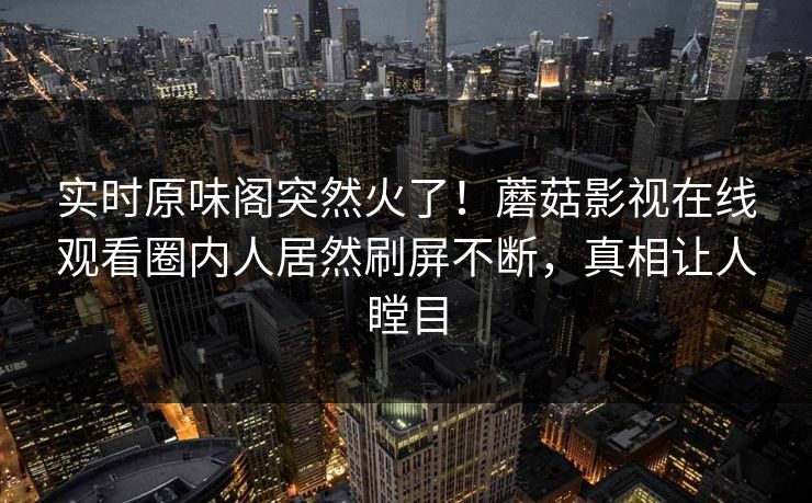 实时原味阁突然火了！蘑菇影视在线观看圈内人居然刷屏不断，真相让人瞠目