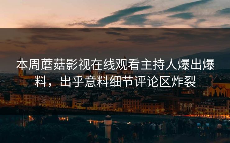 本周蘑菇影视在线观看主持人爆出爆料，出乎意料细节评论区炸裂