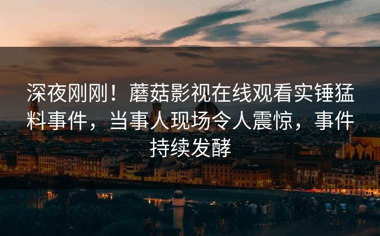 深夜刚刚！蘑菇影视在线观看实锤猛料事件，当事人现场令人震惊，事件持续发酵