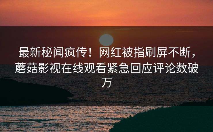最新秘闻疯传！网红被指刷屏不断，蘑菇影视在线观看紧急回应评论数破万