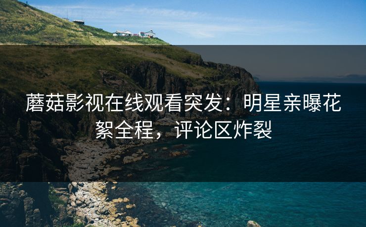 蘑菇影视在线观看突发：明星亲曝花絮全程，评论区炸裂