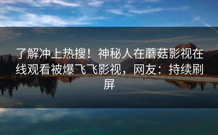 了解冲上热搜！神秘人在蘑菇影视在线观看被爆飞飞影视，网友：持续刷屏