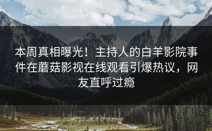 本周真相曝光！主持人的白羊影院事件在蘑菇影视在线观看引爆热议，网友直呼过瘾
