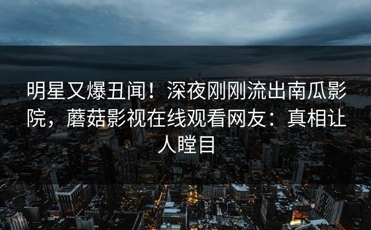 明星又爆丑闻！深夜刚刚流出南瓜影院，蘑菇影视在线观看网友：真相让人瞠目