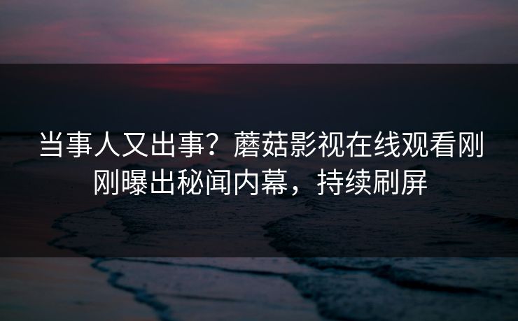 当事人又出事？蘑菇影视在线观看刚刚曝出秘闻内幕，持续刷屏