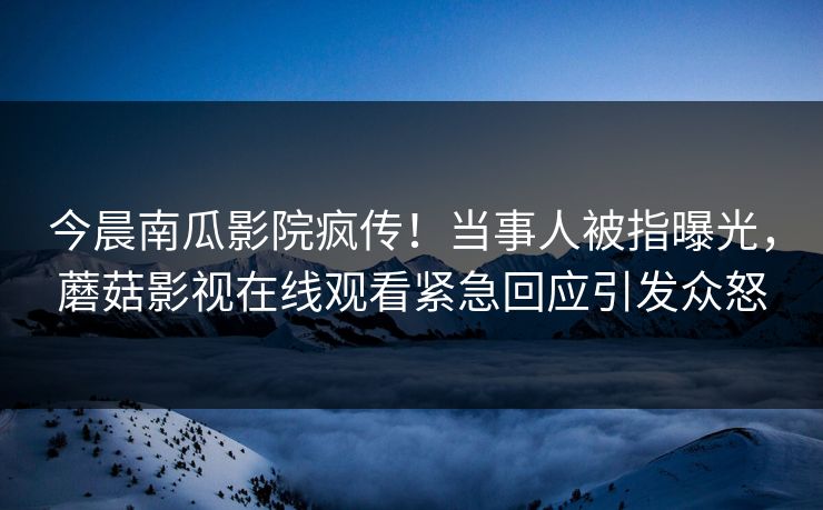 今晨南瓜影院疯传！当事人被指曝光，蘑菇影视在线观看紧急回应引发众怒