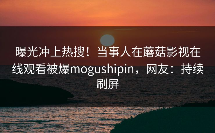 曝光冲上热搜！当事人在蘑菇影视在线观看被爆mogushipin，网友：持续刷屏