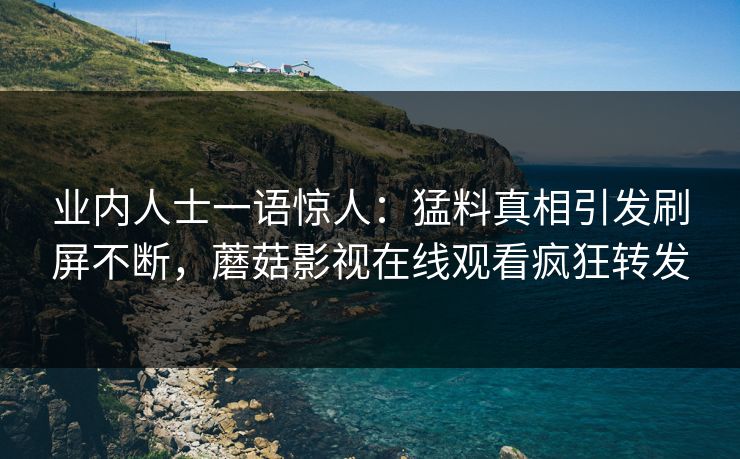 业内人士一语惊人：猛料真相引发刷屏不断，蘑菇影视在线观看疯狂转发
