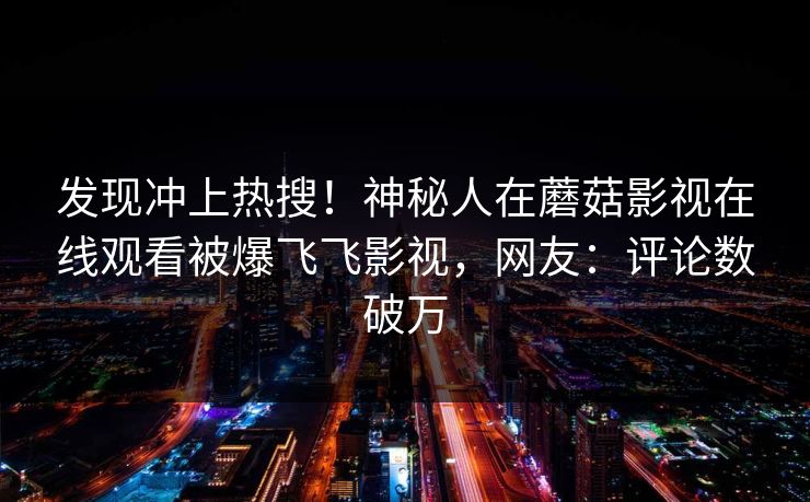 发现冲上热搜！神秘人在蘑菇影视在线观看被爆飞飞影视，网友：评论数破万