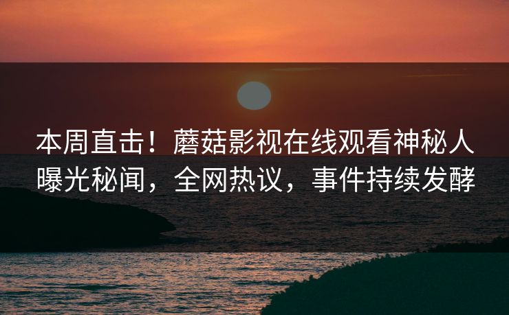 本周直击！蘑菇影视在线观看神秘人曝光秘闻，全网热议，事件持续发酵