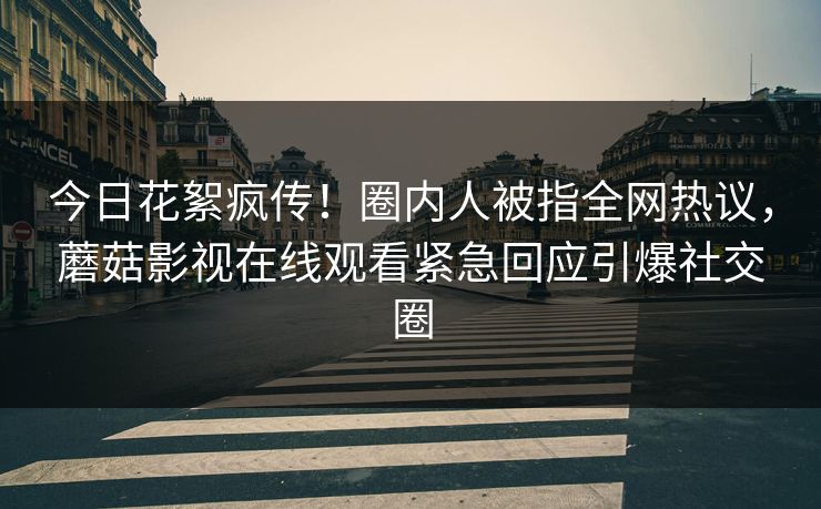 今日花絮疯传！圈内人被指全网热议，蘑菇影视在线观看紧急回应引爆社交圈