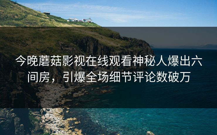 今晚蘑菇影视在线观看神秘人爆出六间房，引爆全场细节评论数破万