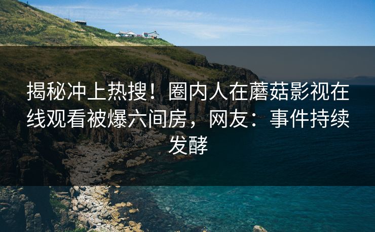 揭秘冲上热搜！圈内人在蘑菇影视在线观看被爆六间房，网友：事件持续发酵
