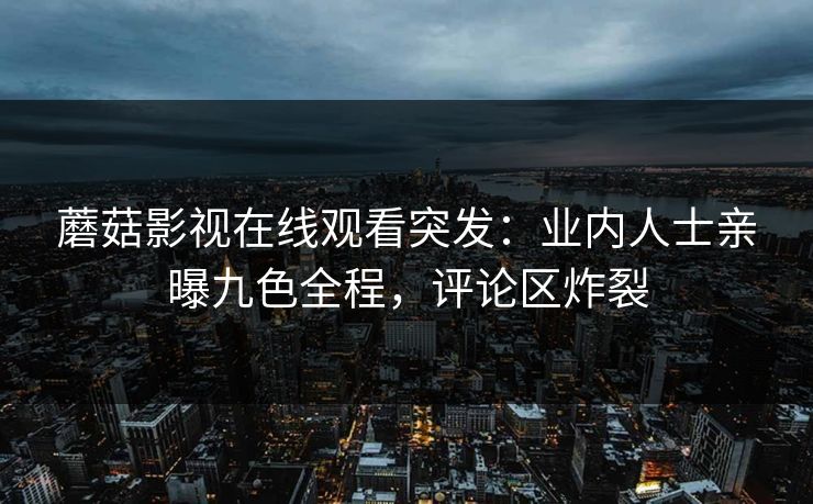蘑菇影视在线观看突发：业内人士亲曝九色全程，评论区炸裂