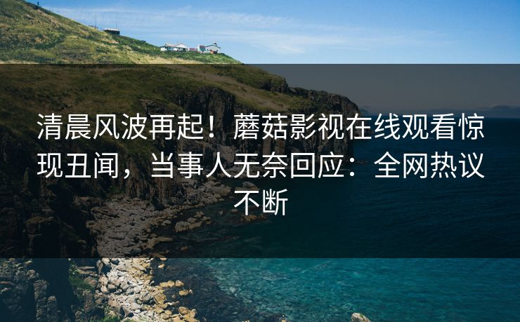 清晨风波再起！蘑菇影视在线观看惊现丑闻，当事人无奈回应：全网热议不断