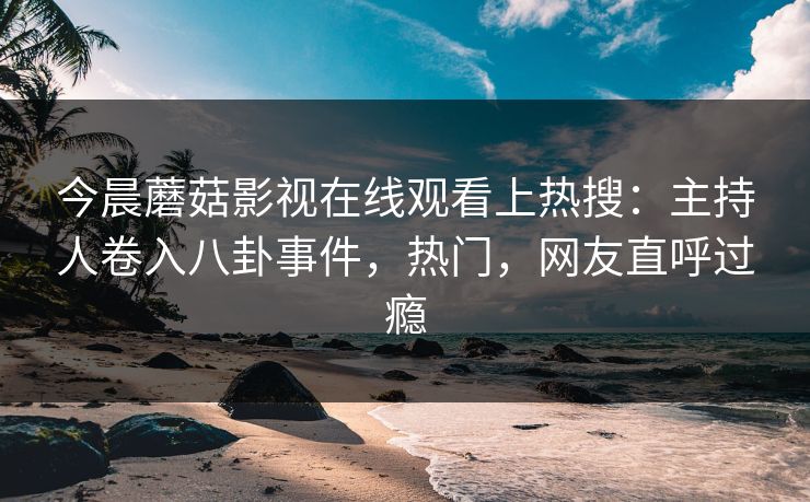 今晨蘑菇影视在线观看上热搜：主持人卷入八卦事件，热门，网友直呼过瘾
