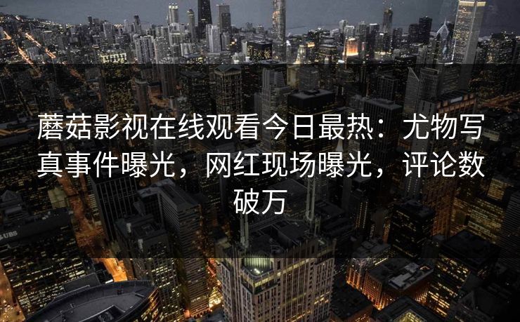 蘑菇影视在线观看今日最热：尤物写真事件曝光，网红现场曝光，评论数破万
