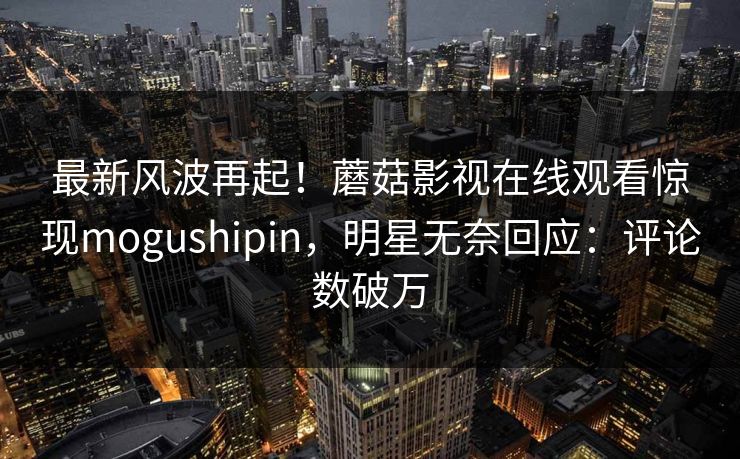 最新风波再起！蘑菇影视在线观看惊现mogushipin，明星无奈回应：评论数破万