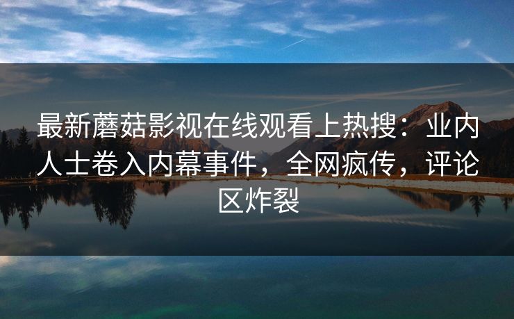 最新蘑菇影视在线观看上热搜：业内人士卷入内幕事件，全网疯传，评论区炸裂