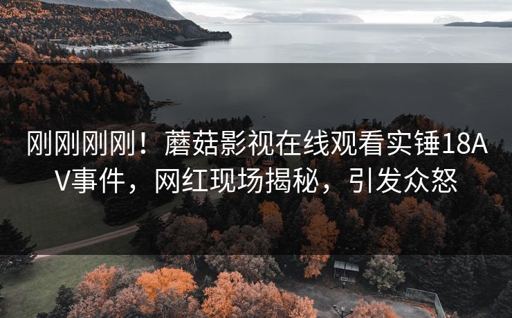 刚刚刚刚！蘑菇影视在线观看实锤18AV事件，网红现场揭秘，引发众怒