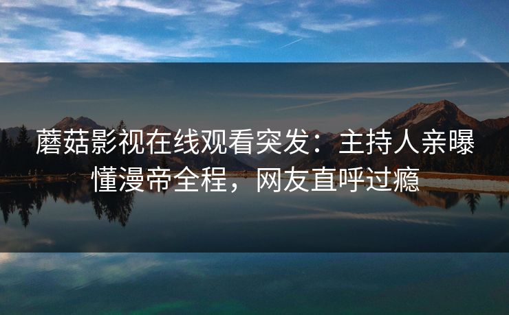 蘑菇影视在线观看突发：主持人亲曝懂漫帝全程，网友直呼过瘾