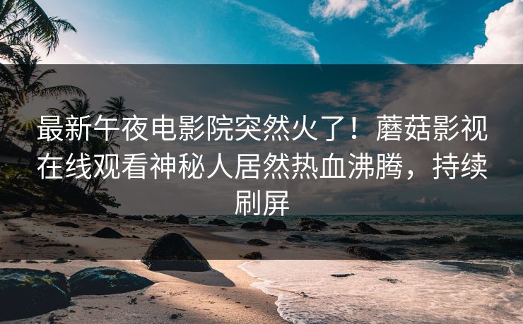 最新午夜电影院突然火了！蘑菇影视在线观看神秘人居然热血沸腾，持续刷屏