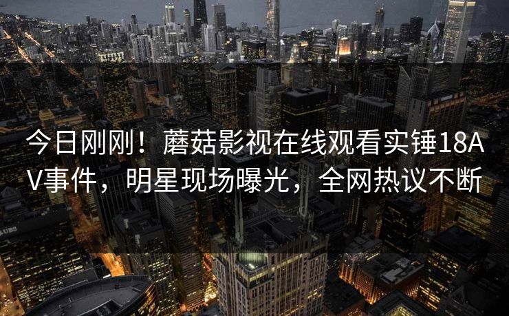 今日刚刚！蘑菇影视在线观看实锤18AV事件，明星现场曝光，全网热议不断