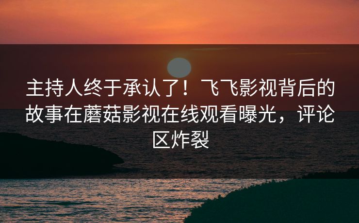 主持人终于承认了！飞飞影视背后的故事在蘑菇影视在线观看曝光，评论区炸裂