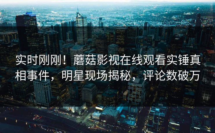 实时刚刚！蘑菇影视在线观看实锤真相事件，明星现场揭秘，评论数破万