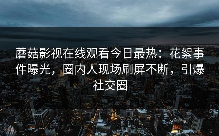 蘑菇影视在线观看今日最热：花絮事件曝光，圈内人现场刷屏不断，引爆社交圈