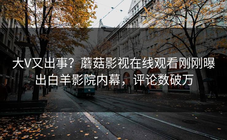 大V又出事？蘑菇影视在线观看刚刚曝出白羊影院内幕，评论数破万