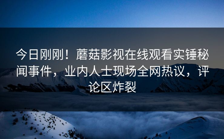 今日刚刚！蘑菇影视在线观看实锤秘闻事件，业内人士现场全网热议，评论区炸裂