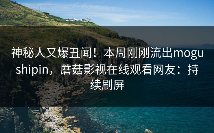 神秘人又爆丑闻！本周刚刚流出mogushipin，蘑菇影视在线观看网友：持续刷屏