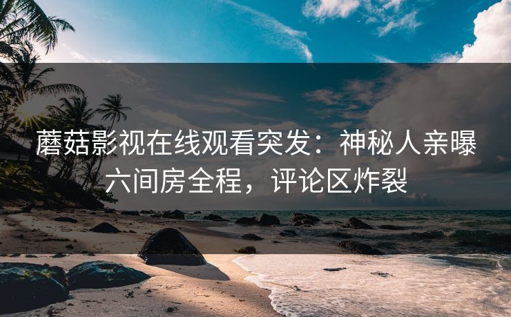 蘑菇影视在线观看突发：神秘人亲曝六间房全程，评论区炸裂