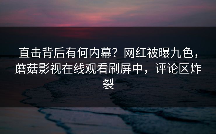 直击背后有何内幕？网红被曝九色，蘑菇影视在线观看刷屏中，评论区炸裂