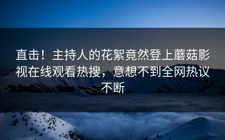 直击！主持人的花絮竟然登上蘑菇影视在线观看热搜，意想不到全网热议不断