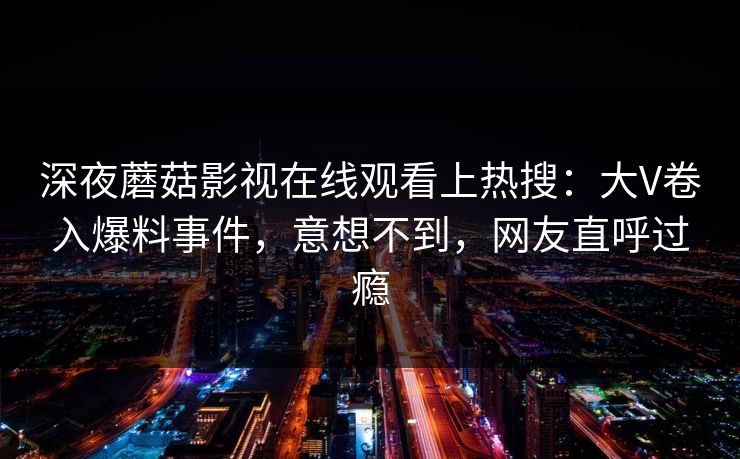 深夜蘑菇影视在线观看上热搜：大V卷入爆料事件，意想不到，网友直呼过瘾