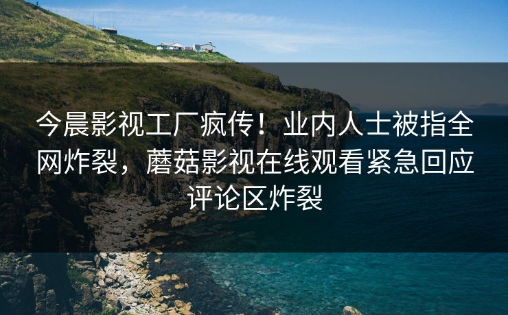 今晨影视工厂疯传！业内人士被指全网炸裂，蘑菇影视在线观看紧急回应评论区炸裂