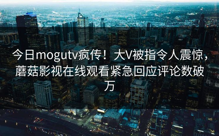 今日mogutv疯传！大V被指令人震惊，蘑菇影视在线观看紧急回应评论数破万