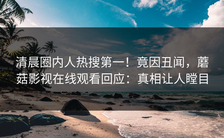 清晨圈内人热搜第一！竟因丑闻，蘑菇影视在线观看回应：真相让人瞠目