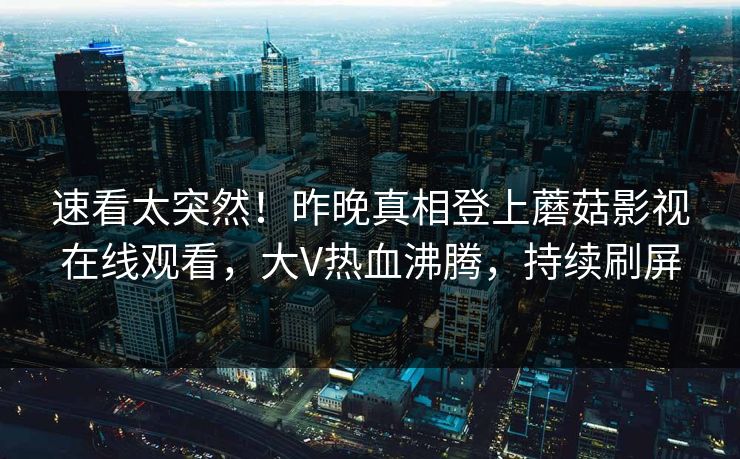 速看太突然！昨晚真相登上蘑菇影视在线观看，大V热血沸腾，持续刷屏