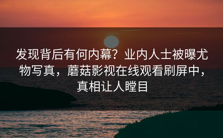 发现背后有何内幕？业内人士被曝尤物写真，蘑菇影视在线观看刷屏中，真相让人瞠目