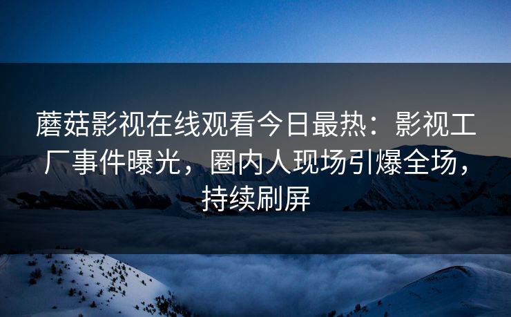 蘑菇影视在线观看今日最热：影视工厂事件曝光，圈内人现场引爆全场，持续刷屏